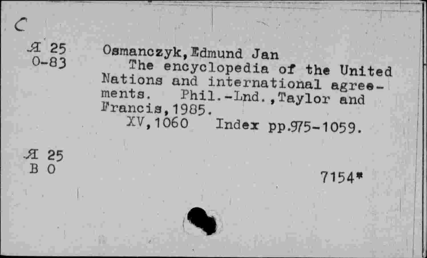 ﻿Ji 25
0-83
Osmanczyk,Edmund Jan
The encyclopedia of the United •Nations and international agreements. Phil.-Ind.,Taylor and Prancis,1985.
XV, 1060 Index pp.975-1059.
•H 25 B 0
7154*